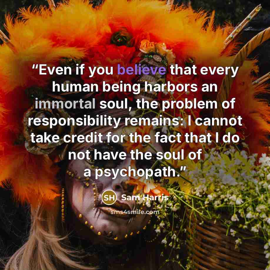 “Even if you believe that every human being harbors an immortal soul, the problem of responsibility remains: I cannot take credit for the fact that I do not have the soul of a psychopath.” quote by Sam Harris
