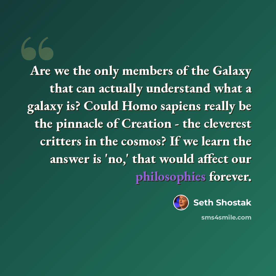 “Are we the only members of the Galaxy that can actually understand what a galaxy is? Could Homo sapiens really be the pinnacle of Creation - the cleverest critters in the cosmos? If we learn the answer is 'no,' that would affect our philosophies forever.” quote by Seth Shostak