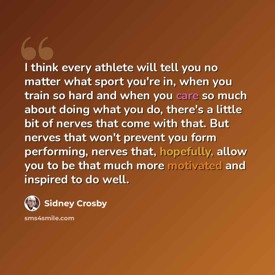 “I think every athlete will tell you no matter what sport you're in, when you train so hard and when you care so much about doing what you do, there's a little bit of nerves that come with that. But nerves that won't prevent you form performing, nerves that, hopefully, allow you to be that much…” quote by Sidney Crosby