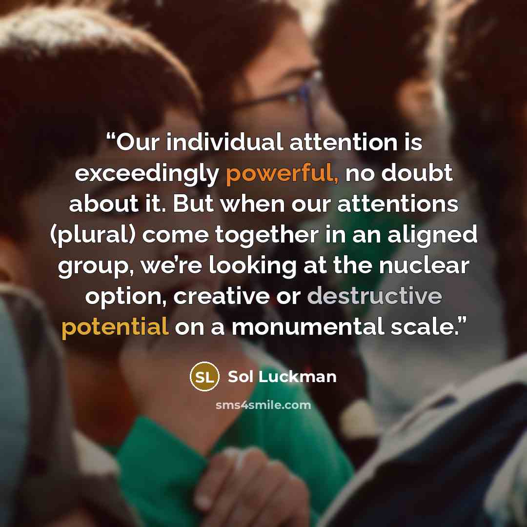 “Our individual attention is exceedingly powerful, no doubt about it. But when our attentions (plural) come together in an aligned group, we’re looking at the nuclear option, creative or destructive potential on a monumental scale.” quote by Sol Luckman