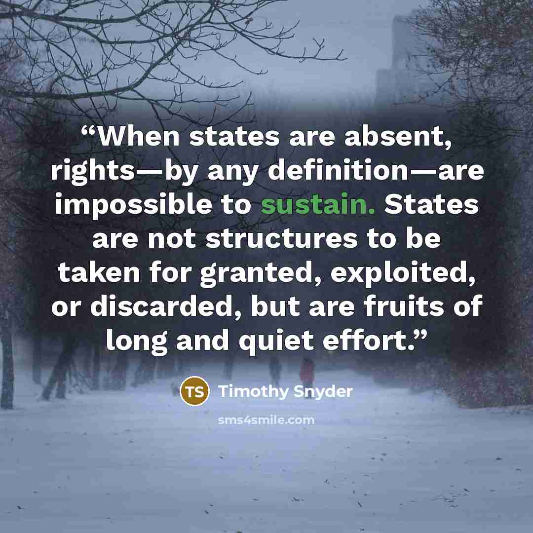“When states are absent, rights—by any definition—are impossible to sustain. States are not structures to be taken for granted, exploited, or discarded, but are fruits of long and quiet effort.” quote by Timothy Snyder