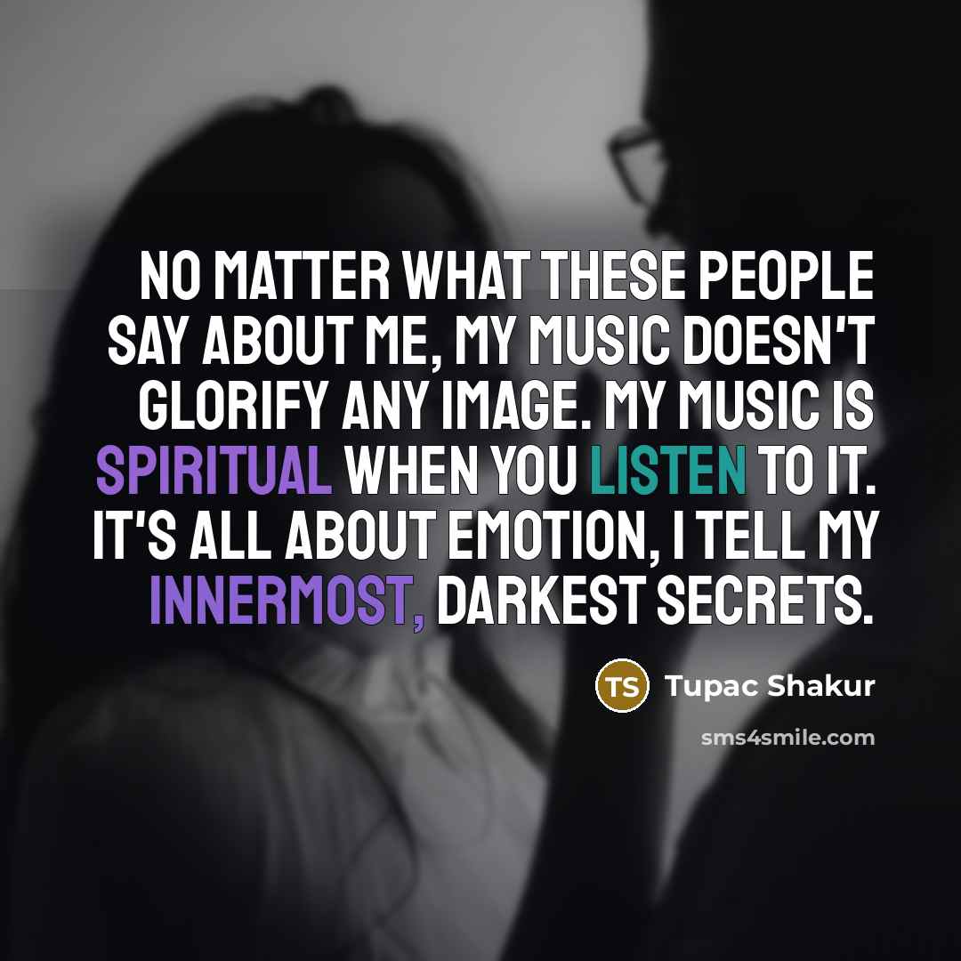 “No matter what these people say about me, my music doesn't glorify any image. My music is spiritual when you listen to it. It's all about emotion, I tell my innermost, darkest secrets.” quote by Tupac Shakur