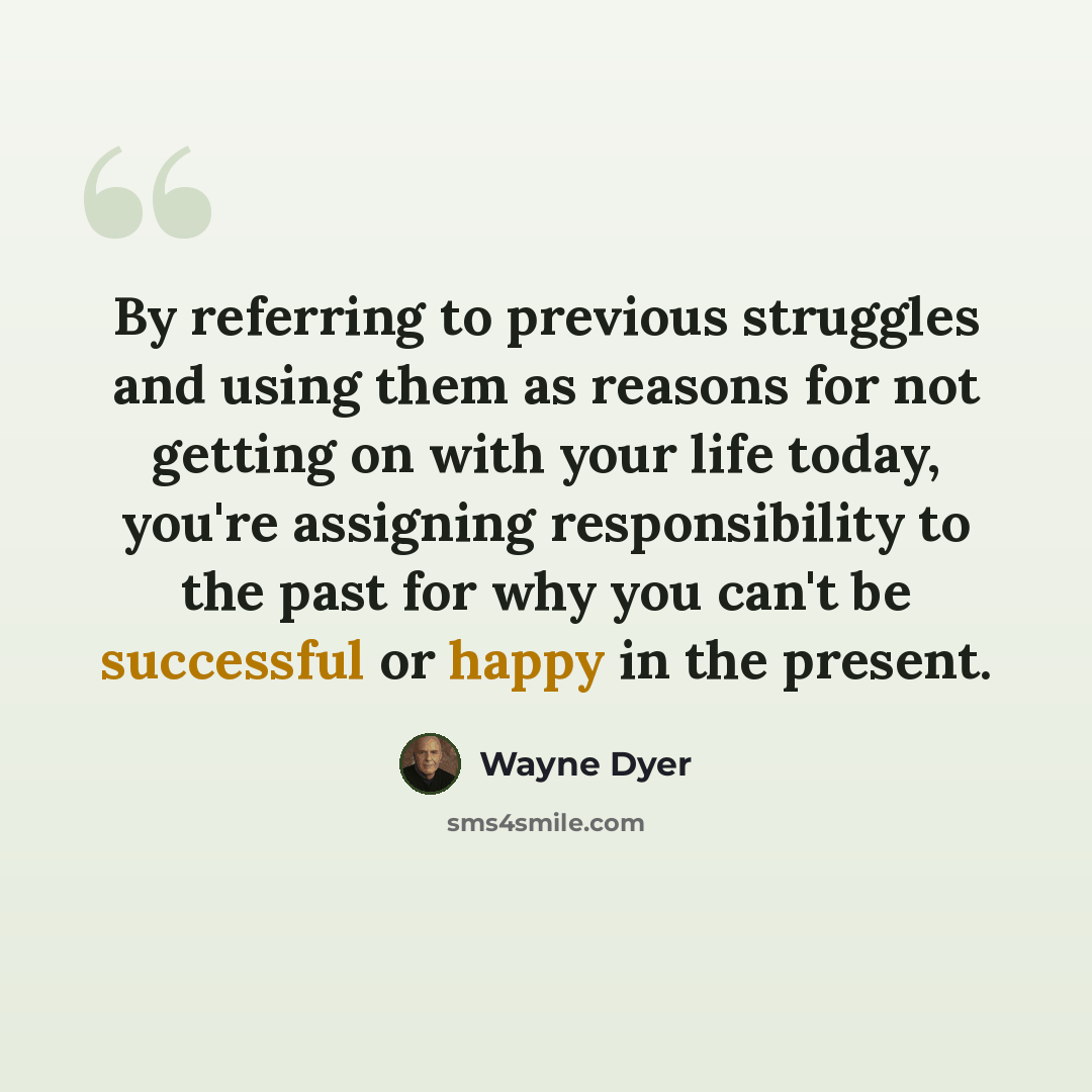 “By referring to previous struggles and using them as reasons for not getting on with your life today, you're assigning responsibility to the past for why you can't be successful or happy in the present.” quote by Wayne Dyer