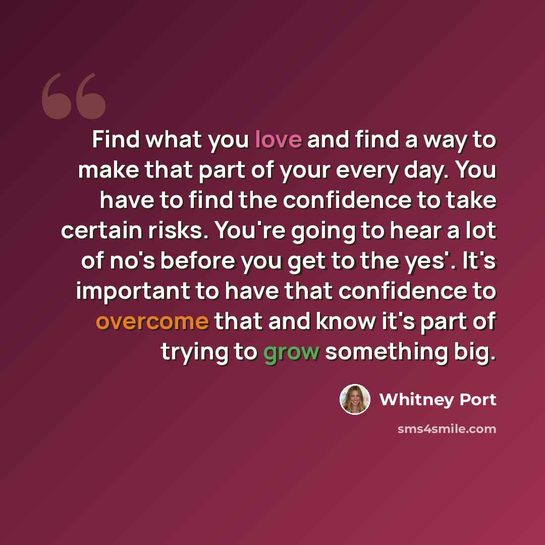 “Find what you love and find a way to make that part of your every day. You have to find the confidence to take certain risks. You're going to hear a lot of no's before you get to the yes'. It's important to have that confidence to overcome that and know it's part of trying to grow something big.” quote by Whitney Port
