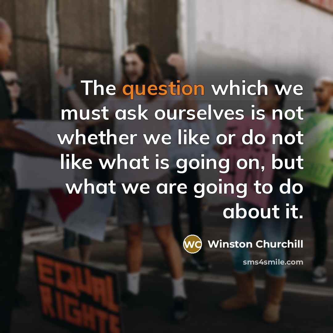 “The question which we must ask ourselves is not whether we like or do not like what is going on, but what we are going to do about it.” quote by Winston Churchill