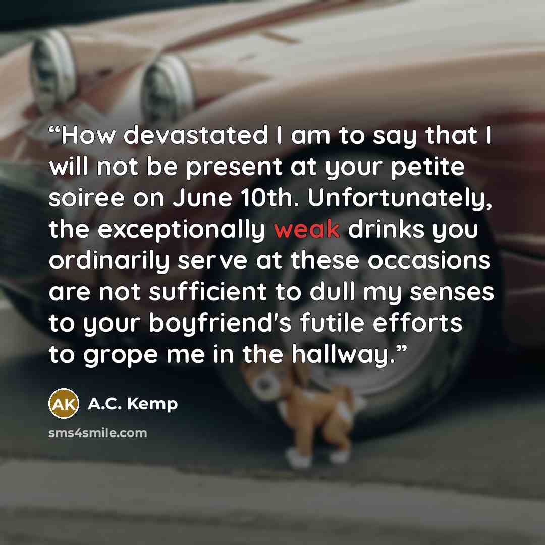 “How devastated I am to say that I will not be present at your petite soiree on June 10th. Unfortunately, the exceptionally weak drinks you ordinarily serve at these occasions are not sufficient to dull my senses to your boyfriend's futile efforts to grope me in the hallway.” quote by A.C. Kemp