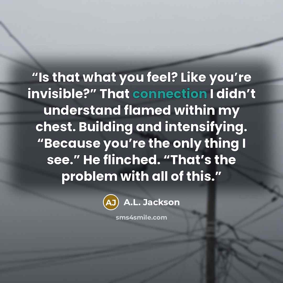 “Is that what you feel? Like you’re invisible?” That connection I didn’t understand flamed within my chest. Building and intensifying. “Because you’re the only thing I see.” He flinched. “That’s the problem with all of this.” quote by A.L. Jackson