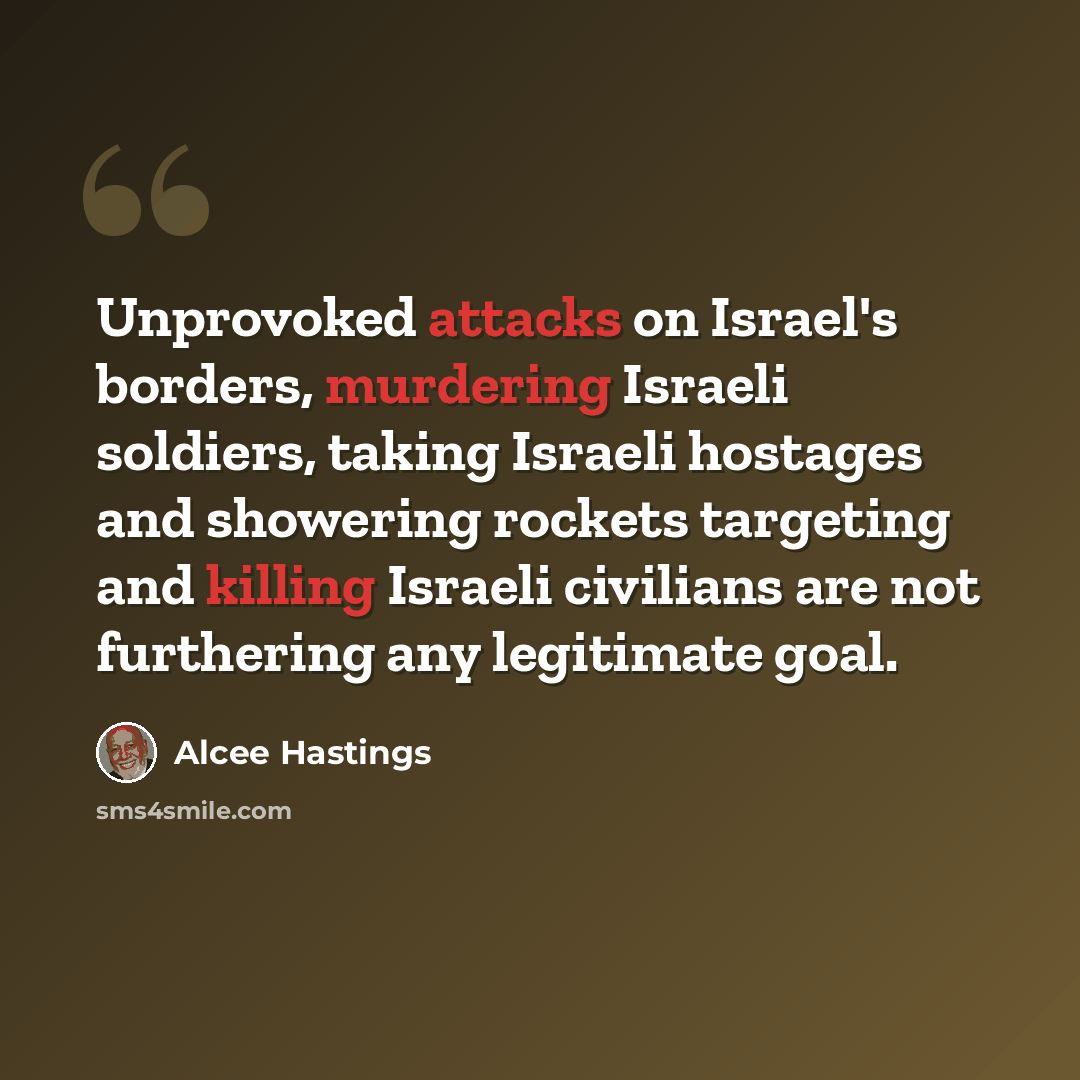 “Unprovoked attacks on Israel's borders, murdering Israeli soldiers, taking Israeli hostages and showering rockets targeting and killing Israeli civilians are not furthering any legitimate goal.” quote by Alcee Hastings