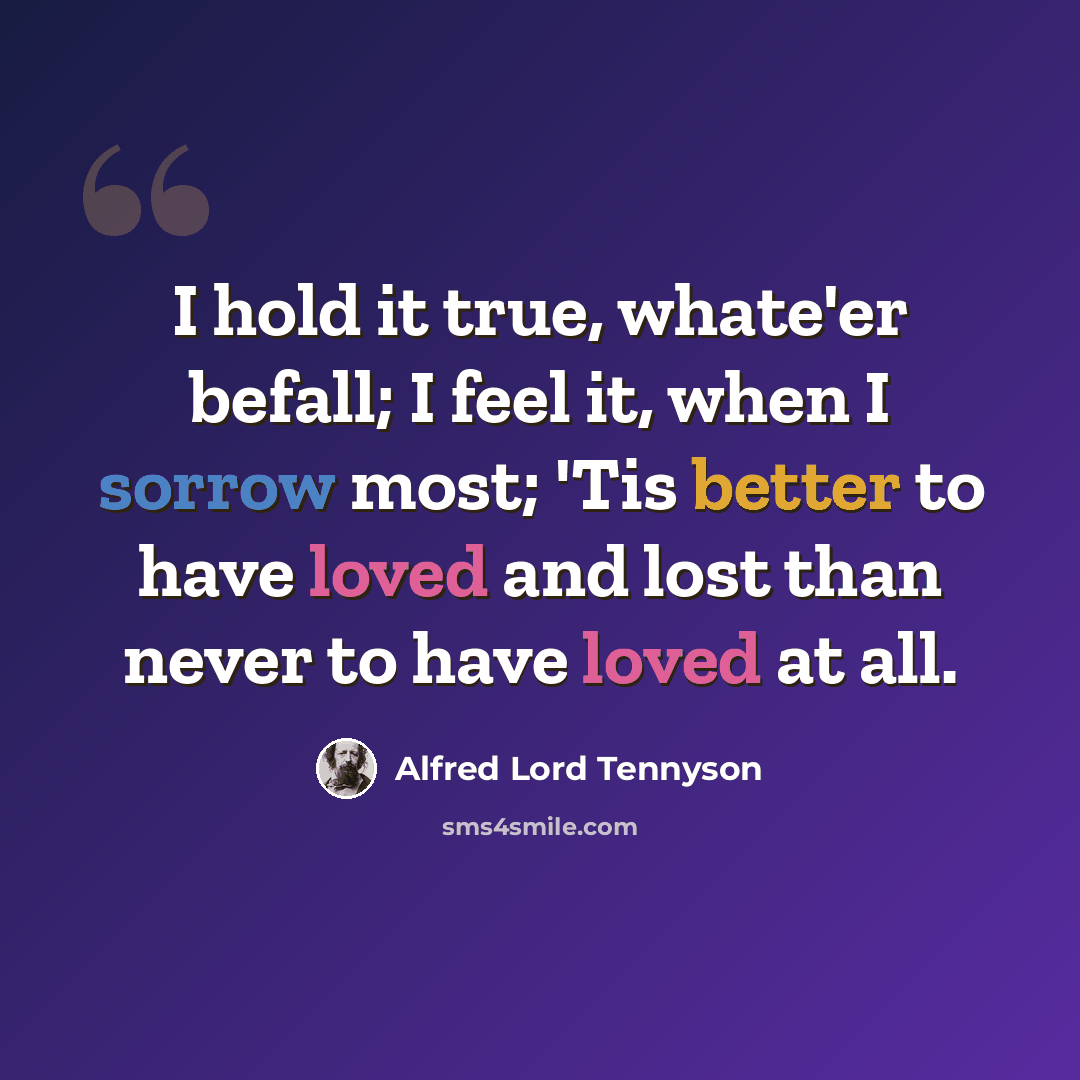 “I hold it true, whate'er befall; I feel it, when I sorrow most; 'Tis better to have loved and lost than never to have loved at all.” quote by Alfred Lord Tennyson