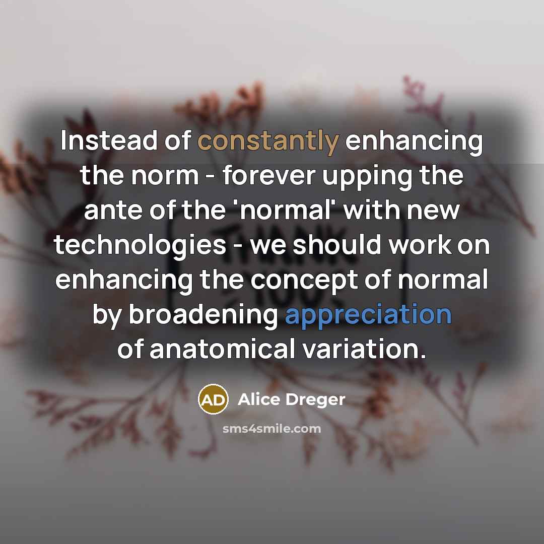 “Instead of constantly enhancing the norm - forever upping the ante of the 'normal' with new technologies - we should work on enhancing the concept of normal by broadening appreciation of anatomical variation.” quote by Alice Dreger