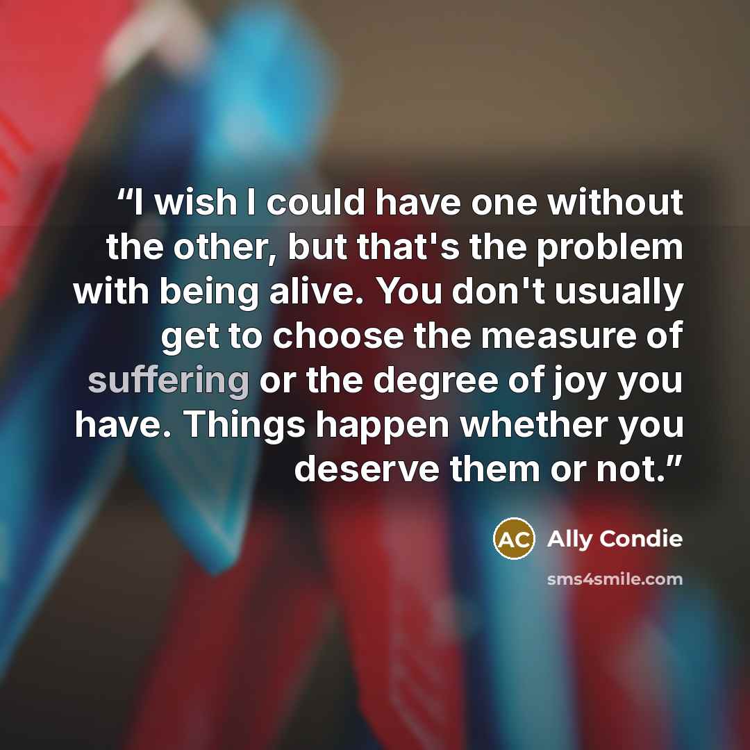 “I wish I could have one without the other, but that's the problem with being alive. You don't usually get to choose the measure of suffering or the degree of joy you have. Things happen whether you deserve them or not.” quote by Ally Condie