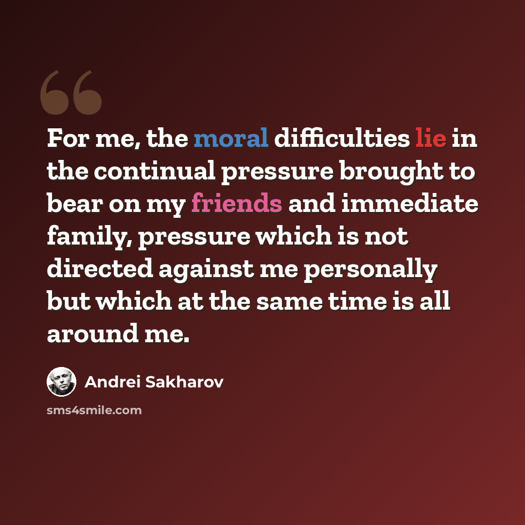 “For me, the moral difficulties lie in the continual pressure brought to bear on my friends and immediate family, pressure which is not directed against me personally but which at the same time is all around me.” quote by Andrei Sakharov