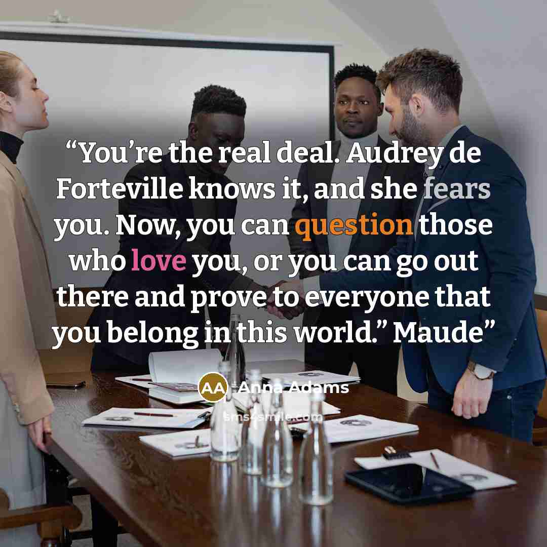 “You’re the real deal. Audrey de Forteville knows it, and she fears you. Now, you can question those who love you, or you can go out there and prove to everyone that you belong in this world.” Maude” quote by Anna Adams