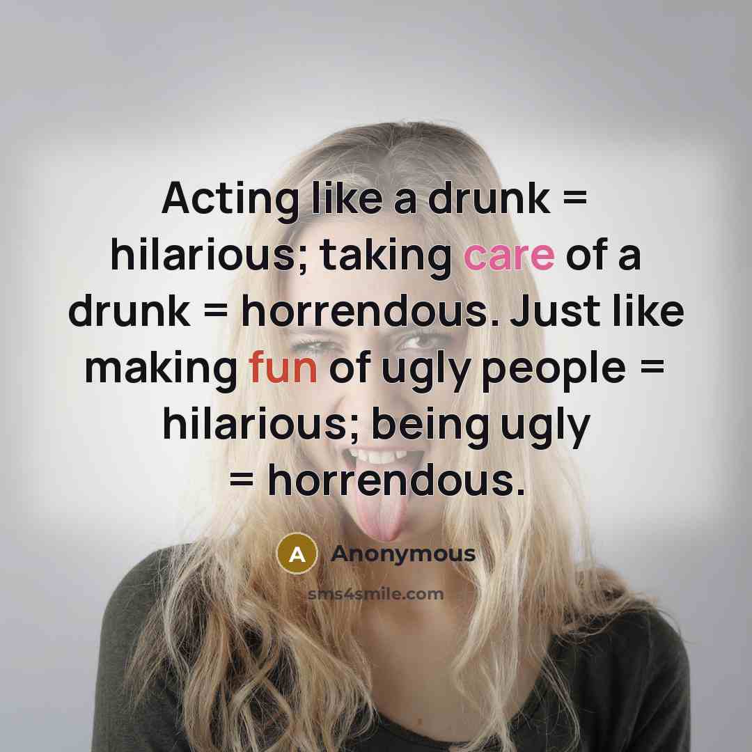 “Acting like a drunk = hilarious; taking care of a drunk = horrendous. Just like making fun of ugly people = hilarious; being ugly = horrendous.” quote by Anonymous