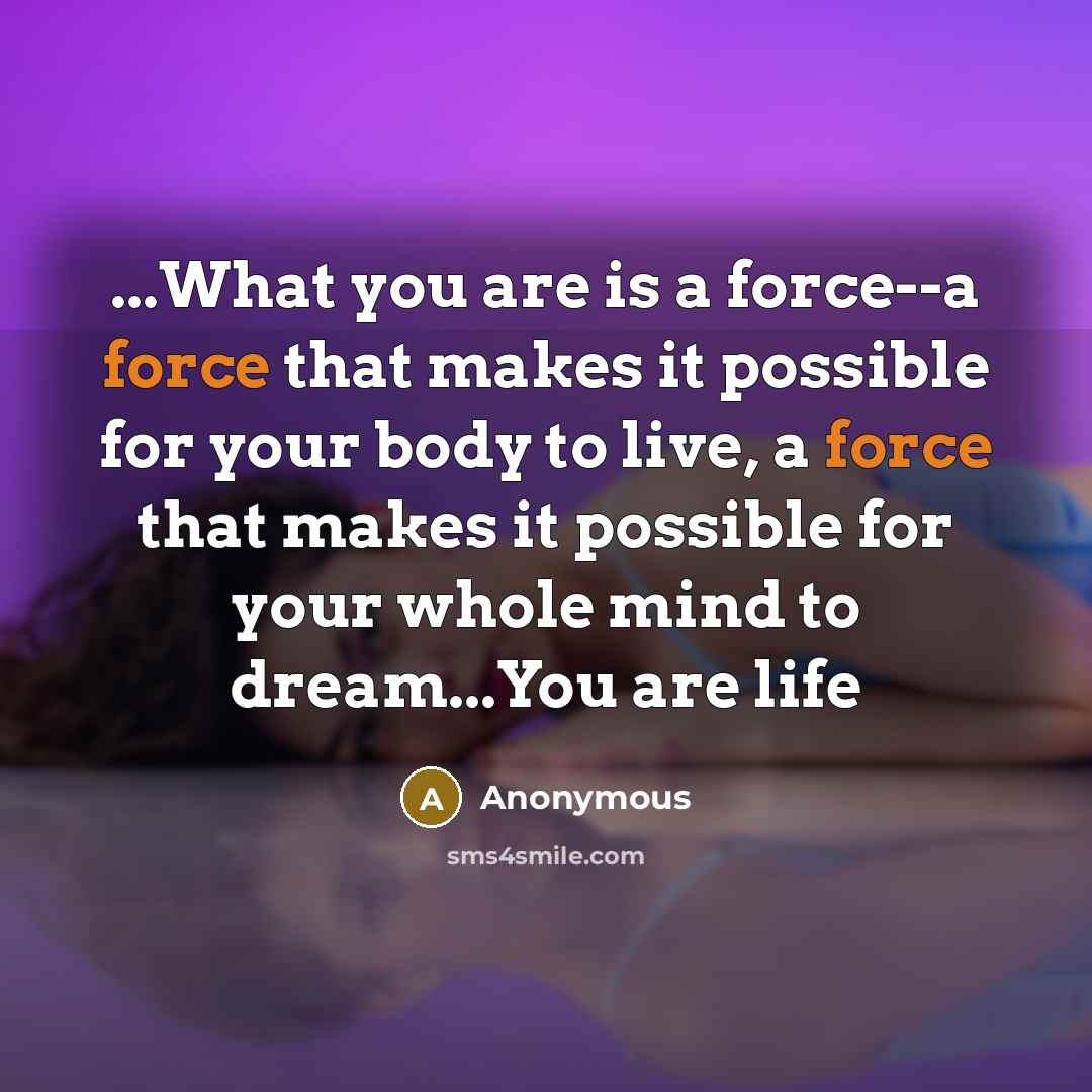 “...What you are is a force--a force that makes it possible for your body to live, a force that makes it possible for your whole mind to dream...You are life” quote by Anonymous