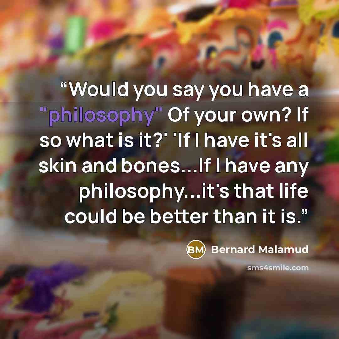 “Would you say you have a "philosophy" Of your own? If so what is it?' 'If I have it's all skin and bones...If I have any philosophy...it's that life could be better than it is.” quote by Bernard Malamud