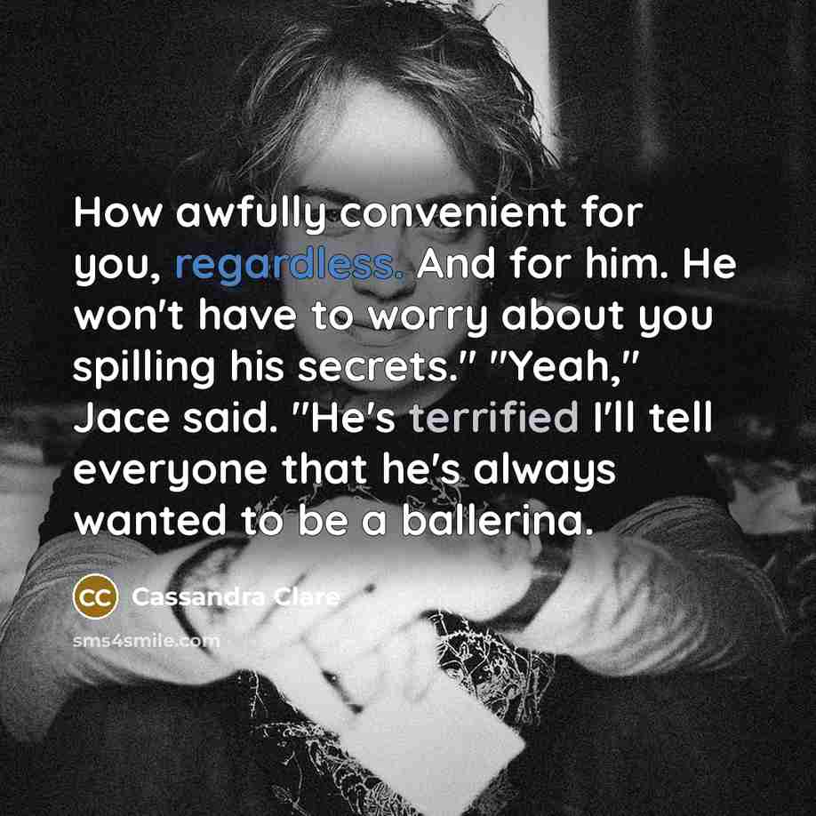 “How awfully convenient for you, regardless. And for him. He won't have to worry about you spilling his secrets." "Yeah," Jace said. "He's terrified I'll tell everyone that he's always wanted to be a ballerina.” quote by Cassandra Clare