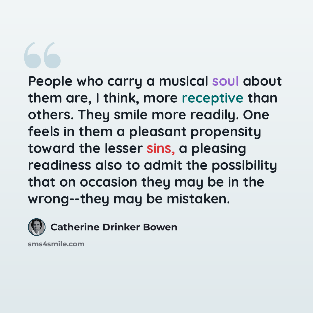 “People who carry a musical soul about them are, I think, more receptive than others. They smile more readily. One feels in them a pleasant propensity toward the lesser sins, a pleasing readiness also to admit the possibility that on occasion they may be in the wrong--they may be mistaken.” quote by Catherine Drinker Bowen