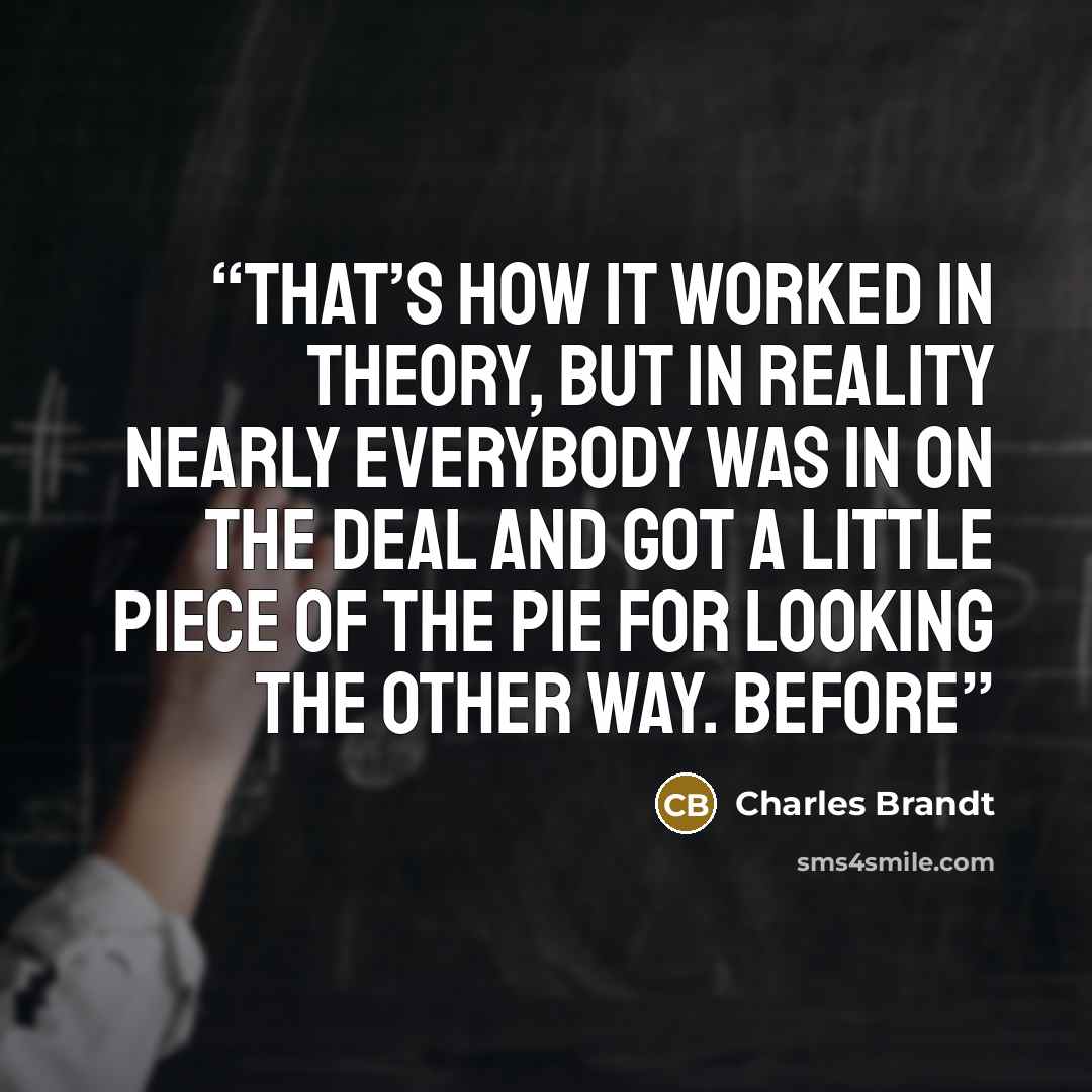 “That’s how it worked in theory, but in reality nearly everybody was in on the deal and got a little piece of the pie for looking the other way. Before” quote by Charles Brandt
