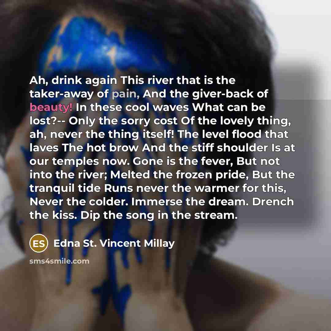 “Ah, drink again This river that is the taker-away of pain, And the giver-back of beauty! In these cool waves What can be lost?-- Only the sorry cost Of the lovely thing, ah, never the thing itself! The level flood that laves The hot brow And the stiff shoulder Is at our temples now. Gone is the…” quote by Edna St. Vincent Millay