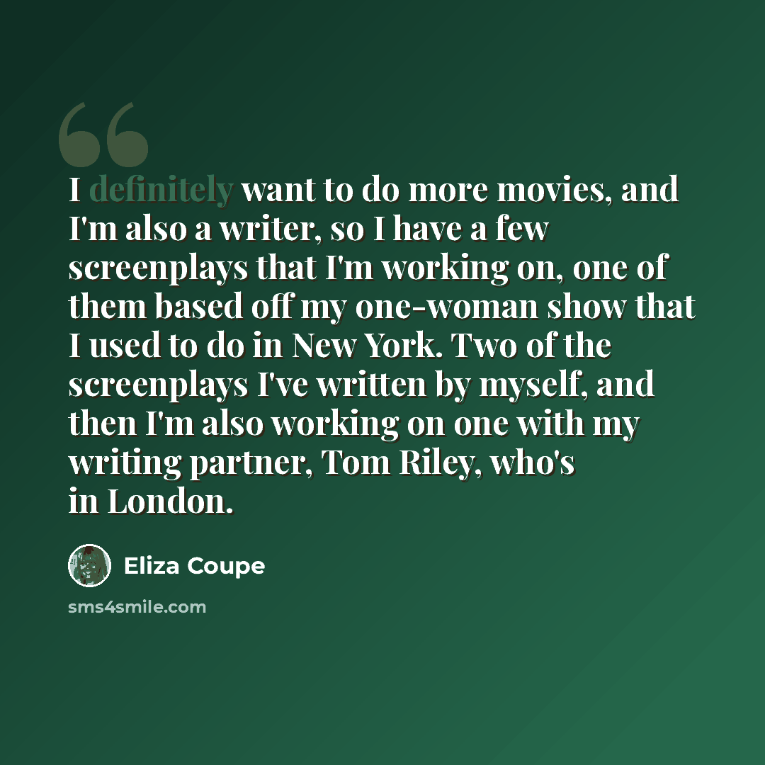 “I definitely want to do more movies, and I'm also a writer, so I have a few screenplays that I'm working on, one of them based off my one-woman show that I used to do in New York. Two of the screenplays I've written by myself, and then I'm also working on one with my writing partner, Tom Riley…” quote by Eliza Coupe