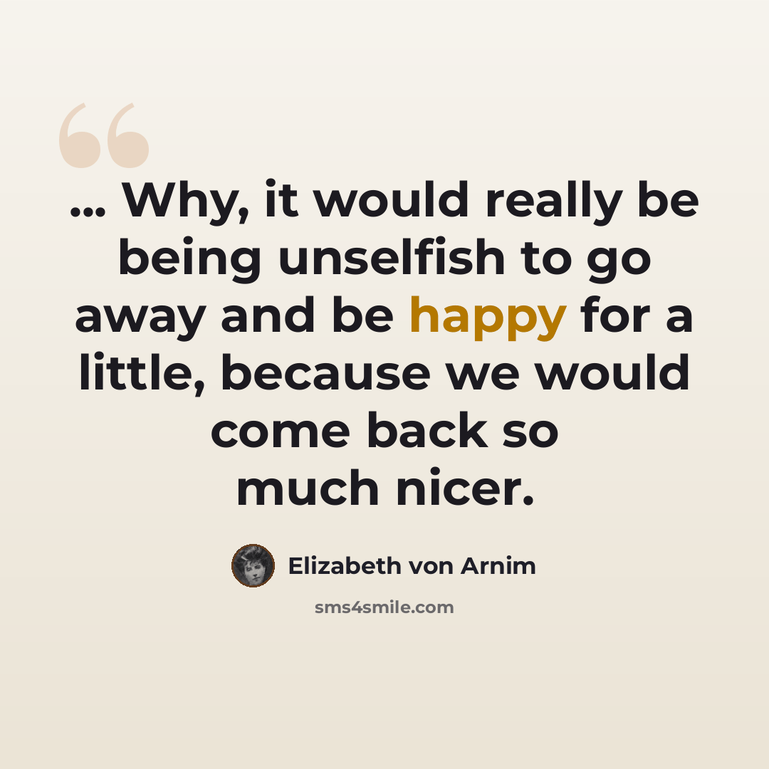 “... Why, it would really be being unselfish to go away and be happy for a little, because we would come back so much nicer.” quote by Elizabeth von Arnim