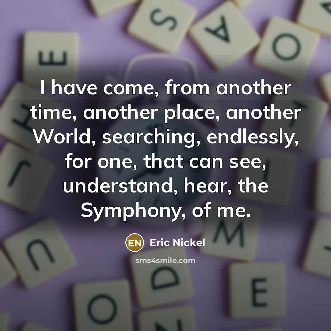 “I have come, from another time, another place, another World, searching, endlessly, for one, that can see, understand, hear, the Symphony, of me.” quote by Eric Nickel