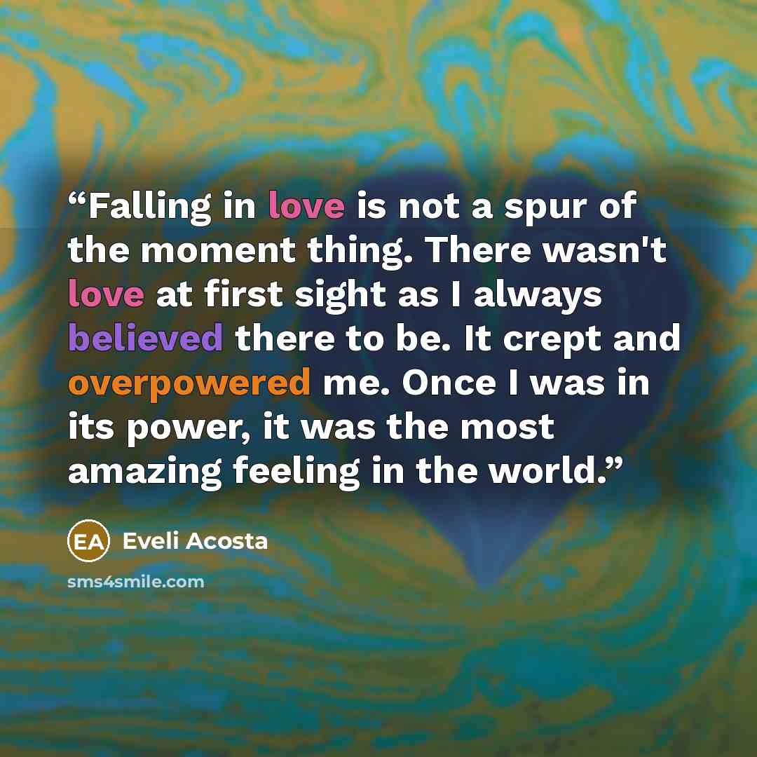 “Falling in love is not a spur of the moment thing. There wasn't love at first sight as I always believed there to be. It crept and overpowered me. Once I was in its power, it was the most amazing feeling in the world.” quote by Eveli Acosta