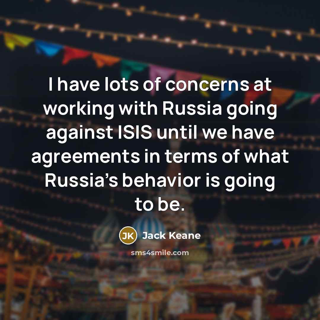 “I have lots of concerns at working with Russia going against ISIS until we have agreements in terms of what Russia's behavior is going to be.” quote by Jack Keane