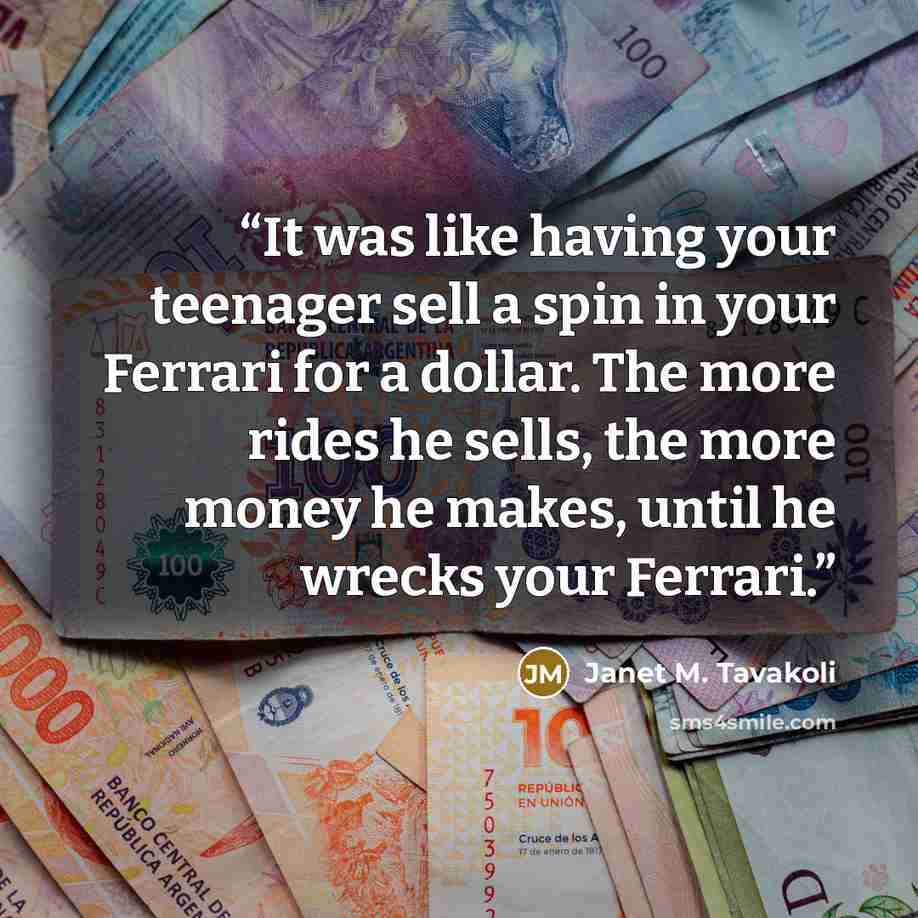 “It was like having your teenager sell a spin in your Ferrari for a dollar. The more rides he sells, the more money he makes, until he wrecks your Ferrari.” quote by Janet M. Tavakoli