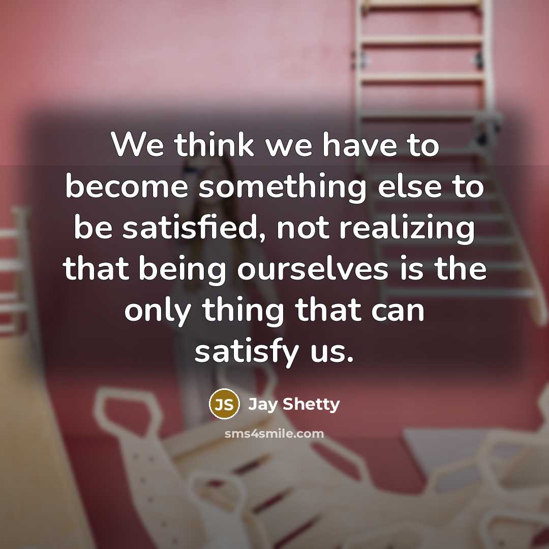 “We think we have to become something else to be satisfied, not realizing that being ourselves is the only thing that can satisfy us.” quote by Jay Shetty