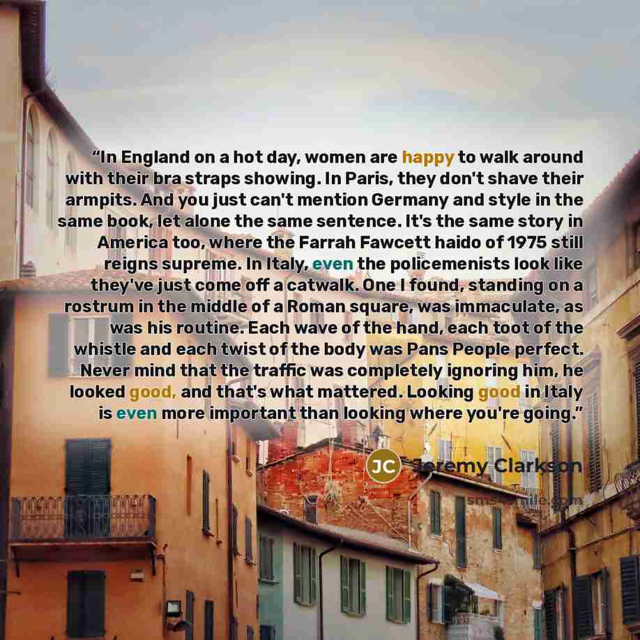 “In England on a hot day, women are happy to walk around with their bra straps showing. In Paris, they don't shave their armpits. And you just can't mention Germany and style in the same book, let alone the same sentence. It's the same story in America too, where the Farrah Fawcett haido of 1975…” quote by Jeremy Clarkson