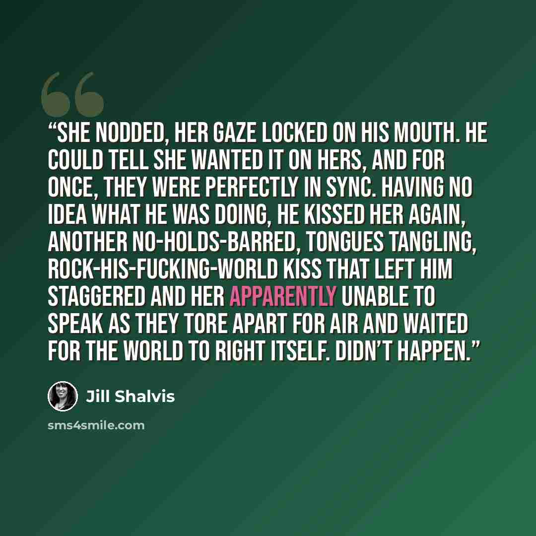“She nodded, her gaze locked on his mouth. He could tell she wanted it on hers, and for once, they were perfectly in sync. Having no idea what he was doing, he kissed her again, another no-holds-barred, tongues tangling, rock-his-fucking-world kiss that left him staggered and her apparently unable…” quote by Jill Shalvis