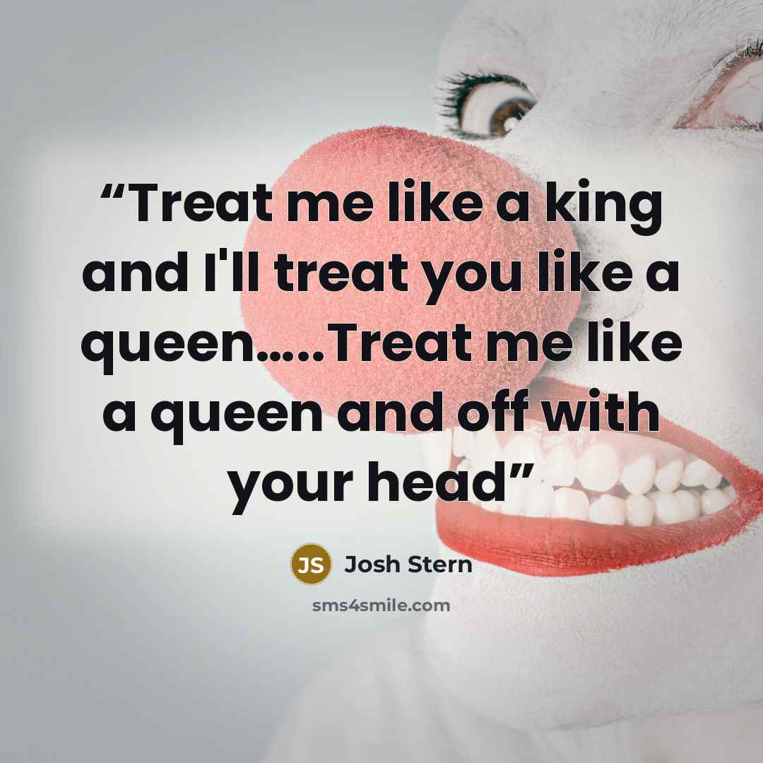 “Treat me like a king and I'll treat you like a queen…..Treat me like a queen and off with your head” quote by Josh Stern
