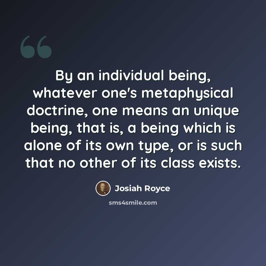 “By an individual being, whatever one's metaphysical doctrine, one means an unique being, that is, a being which is alone of its own type, or is such that no other of its class exists.” quote by Josiah Royce