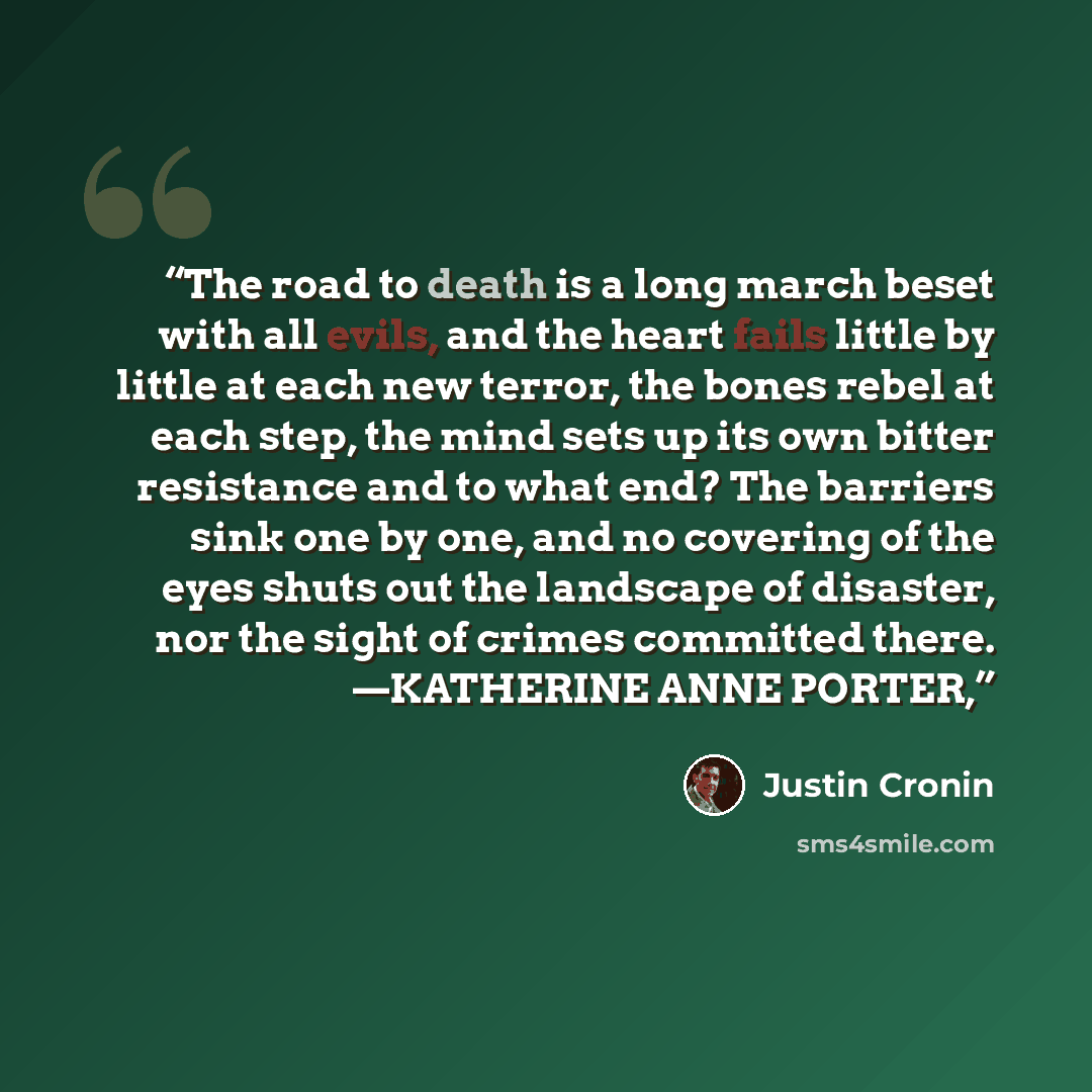 “The road to death is a long march beset with all evils, and the heart fails little by little at each new terror, the bones rebel at each step, the mind sets up its own bitter resistance and to what end? The barriers sink one by one, and no covering of the eyes shuts out the landscape of disaster…” quote by Justin Cronin