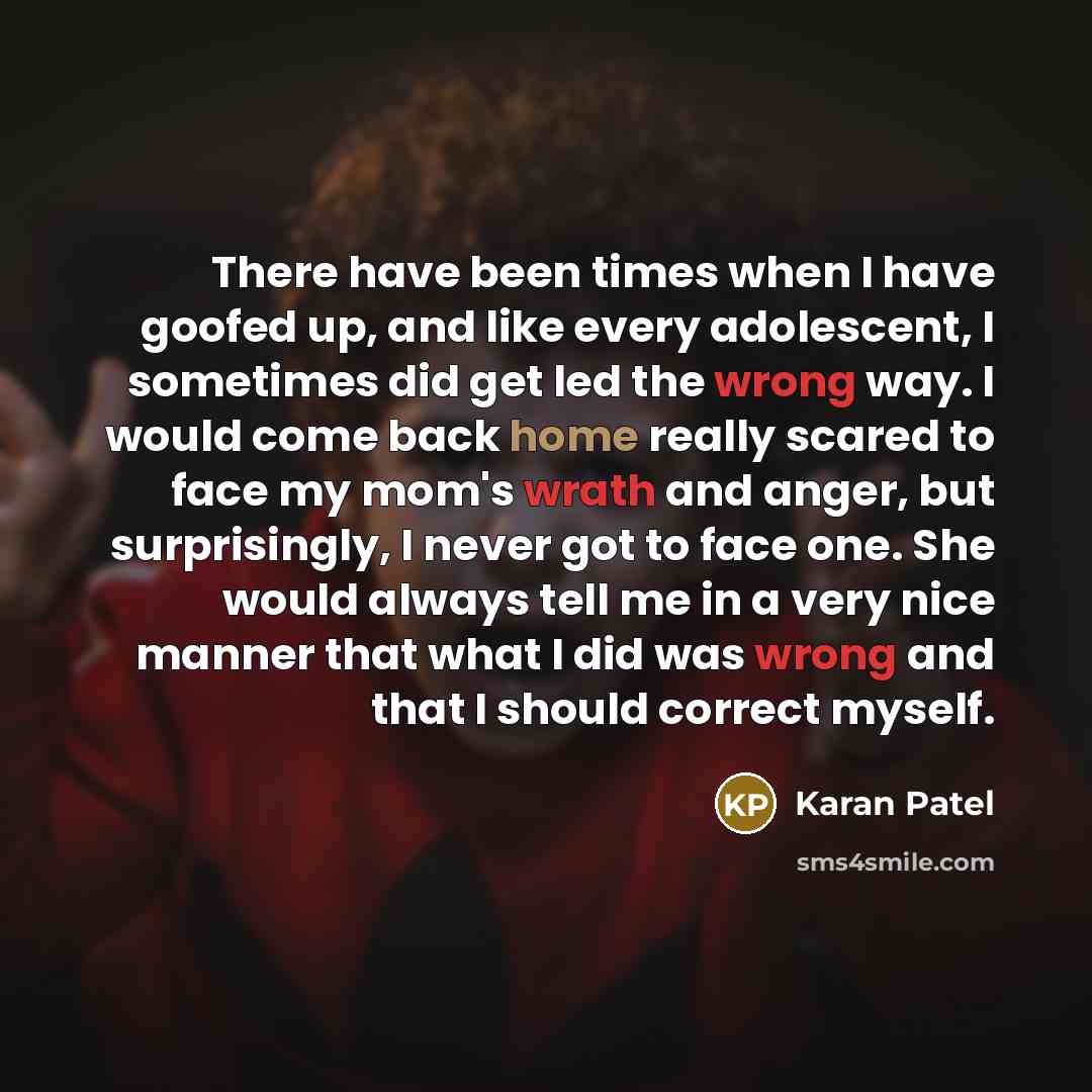 “There have been times when I have goofed up, and like every adolescent, I sometimes did get led the wrong way. I would come back home really scared to face my mom's wrath and anger, but surprisingly, I never got to face one. She would always tell me in a very nice manner that what I did was wrong…” quote by Karan Patel