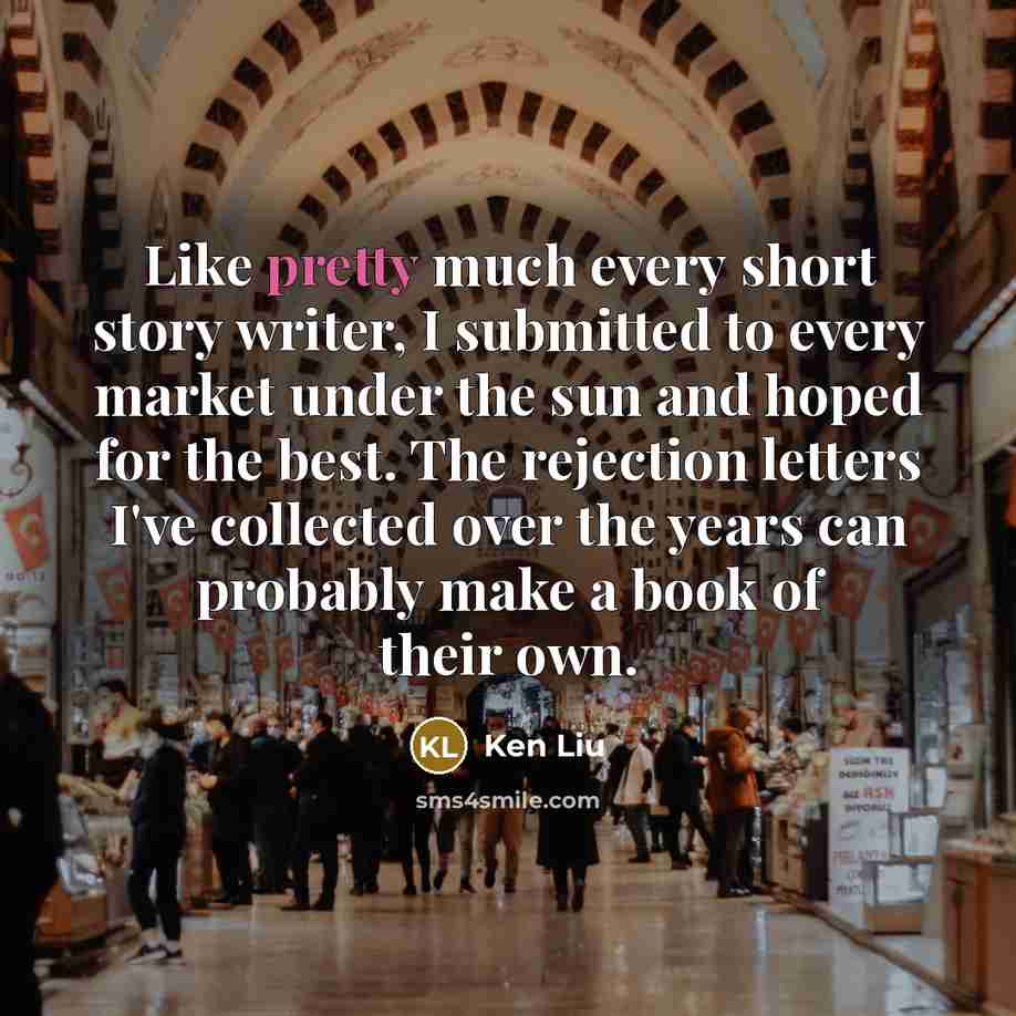 “Like pretty much every short story writer, I submitted to every market under the sun and hoped for the best. The rejection letters I've collected over the years can probably make a book of their own.” quote by Ken Liu