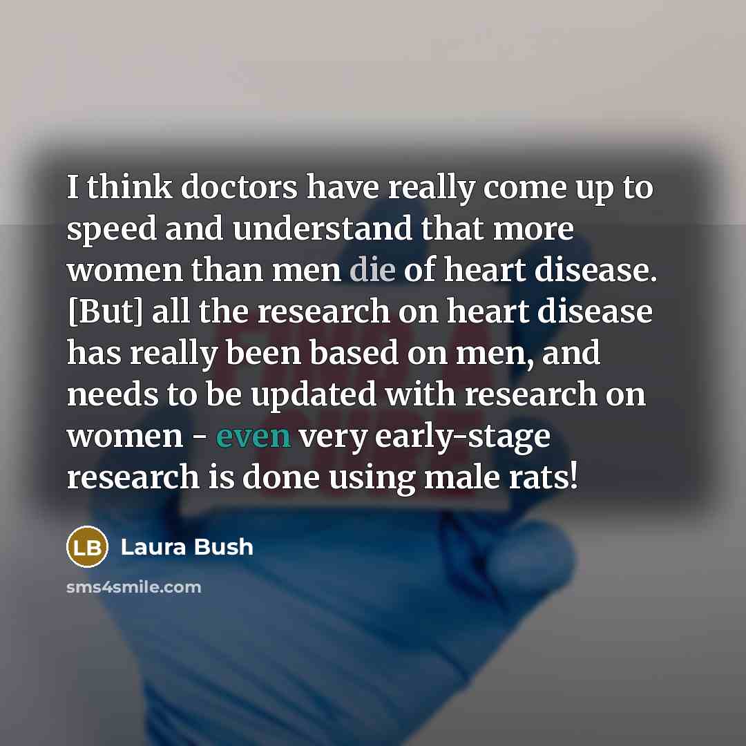 “I think doctors have really come up to speed and understand that more women than men die of heart disease. [But] all the research on heart disease has really been based on men, and needs to be updated with research on women - even very early-stage research is done using male rats!” quote by Laura Bush