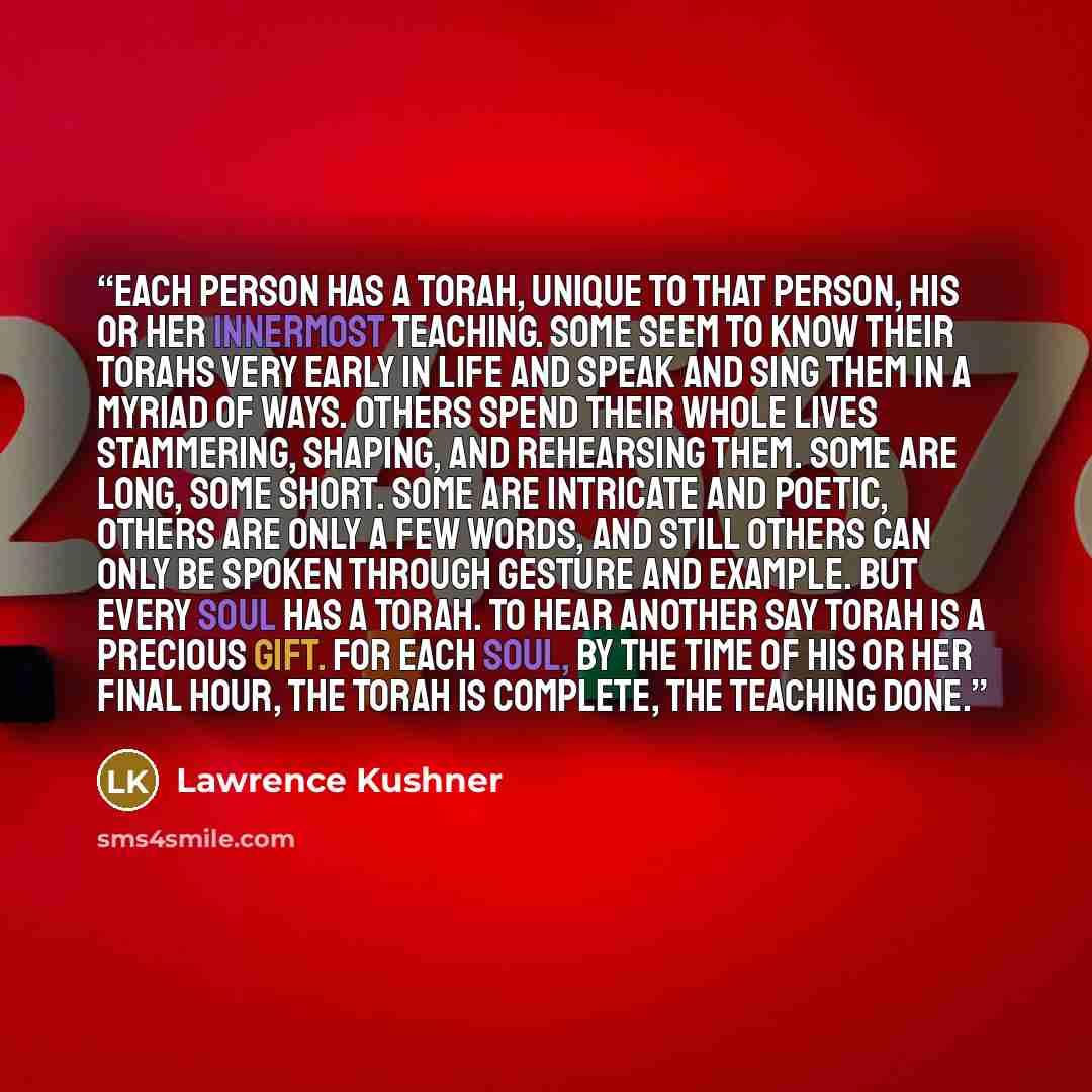 “Each person has a Torah, unique to that person, his or her innermost teaching. Some seem to know their Torahs very early in life and speak and sing them in a myriad of ways. Others spend their whole lives stammering, shaping, and rehearsing them. Some are long, some short. Some are intricate and…” quote by Lawrence Kushner