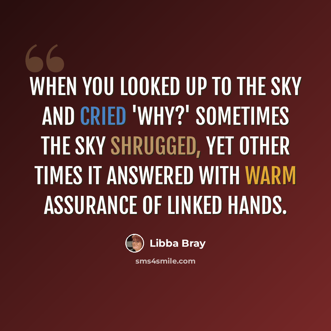 “When you looked up to the sky and cried 'Why?' sometimes the sky shrugged, yet other times it answered with warm assurance of linked hands.” quote by Libba Bray