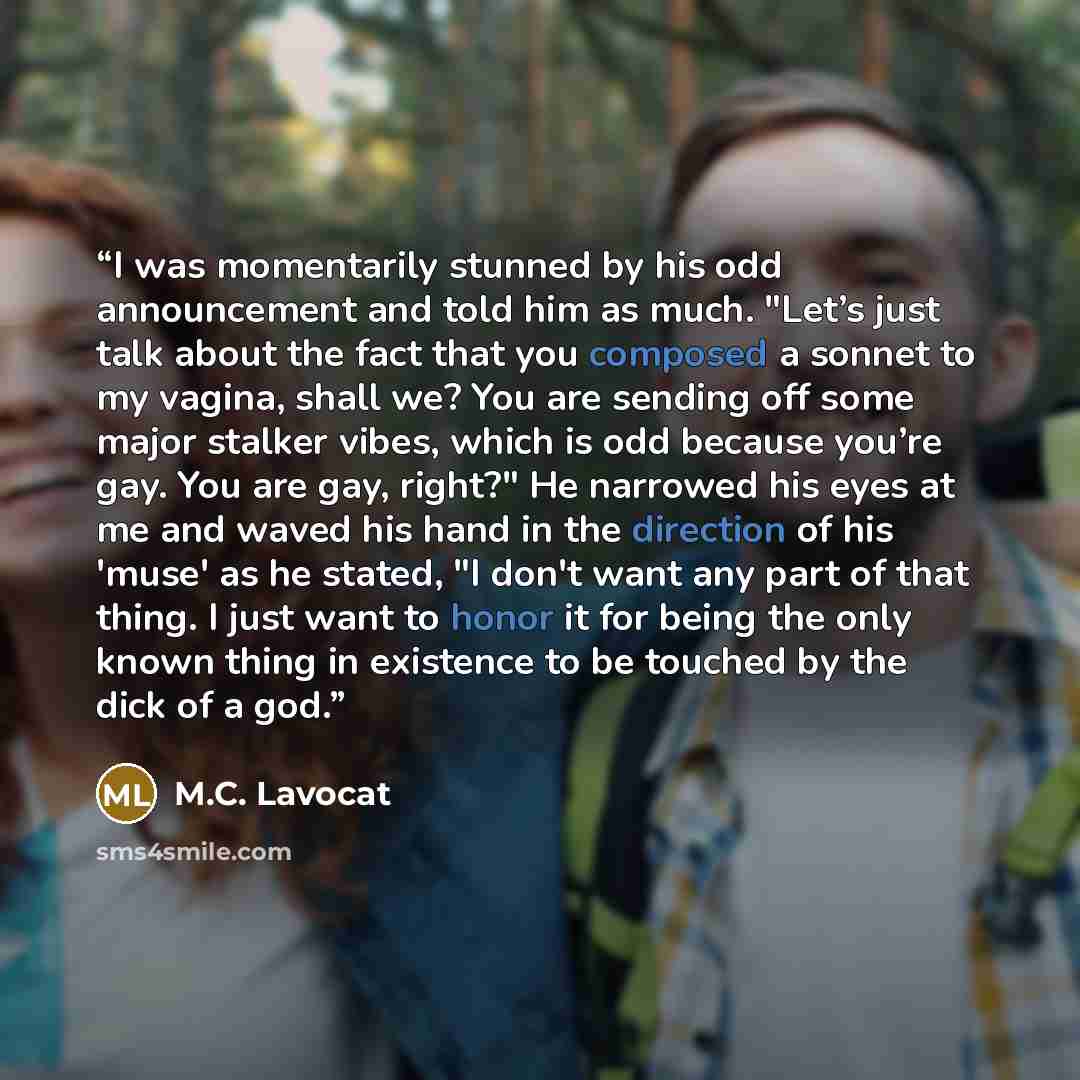 “I was momentarily stunned by his odd announcement and told him as much. "Let’s just talk about the fact that you composed a sonnet to my vagina, shall we? You are sending off some major stalker vibes, which is odd because you’re gay. You are gay, right?" He narrowed his eyes at me and waved his…” quote by M.C. Lavocat