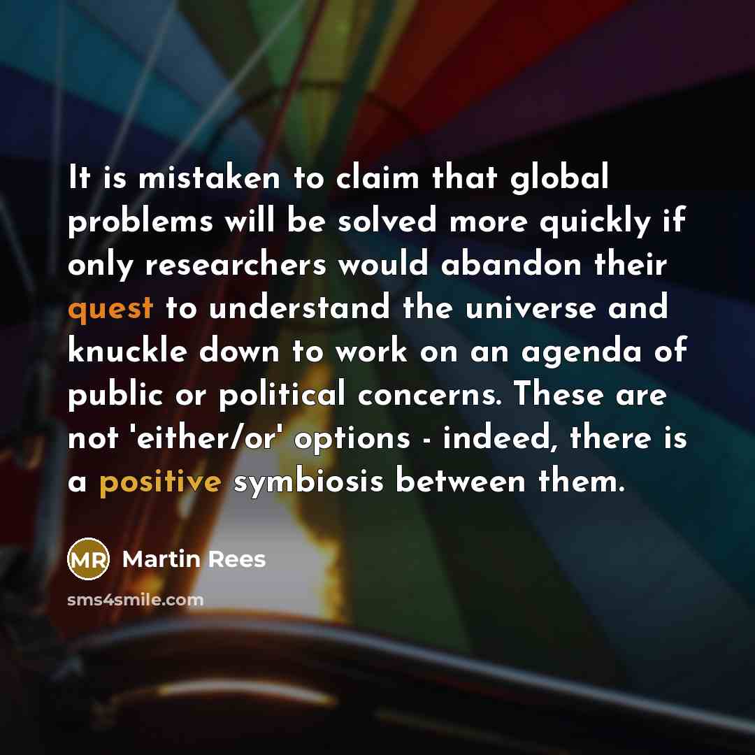 “It is mistaken to claim that global problems will be solved more quickly if only researchers would abandon their quest to understand the universe and knuckle down to work on an agenda of public or political concerns. These are not 'either/or' options - indeed, there is a positive symbiosis between…” quote by Martin Rees