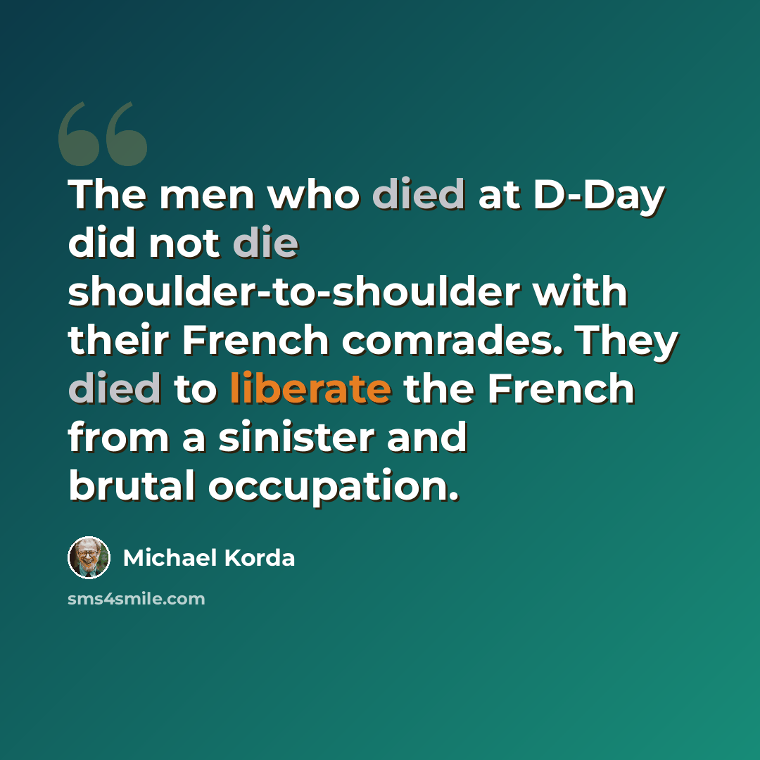 “The men who died at D-Day did not die shoulder-to-shoulder with their French comrades. They died to liberate the French from a sinister and brutal occupation.” quote by Michael Korda