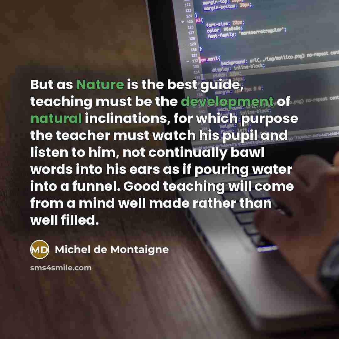 “But as Nature is the best guide, teaching must be the development of natural inclinations, for which purpose the teacher must watch his pupil and listen to him, not continually bawl words into his ears as if pouring water into a funnel. Good teaching will come from a mind well made rather than…” quote by Michel de Montaigne