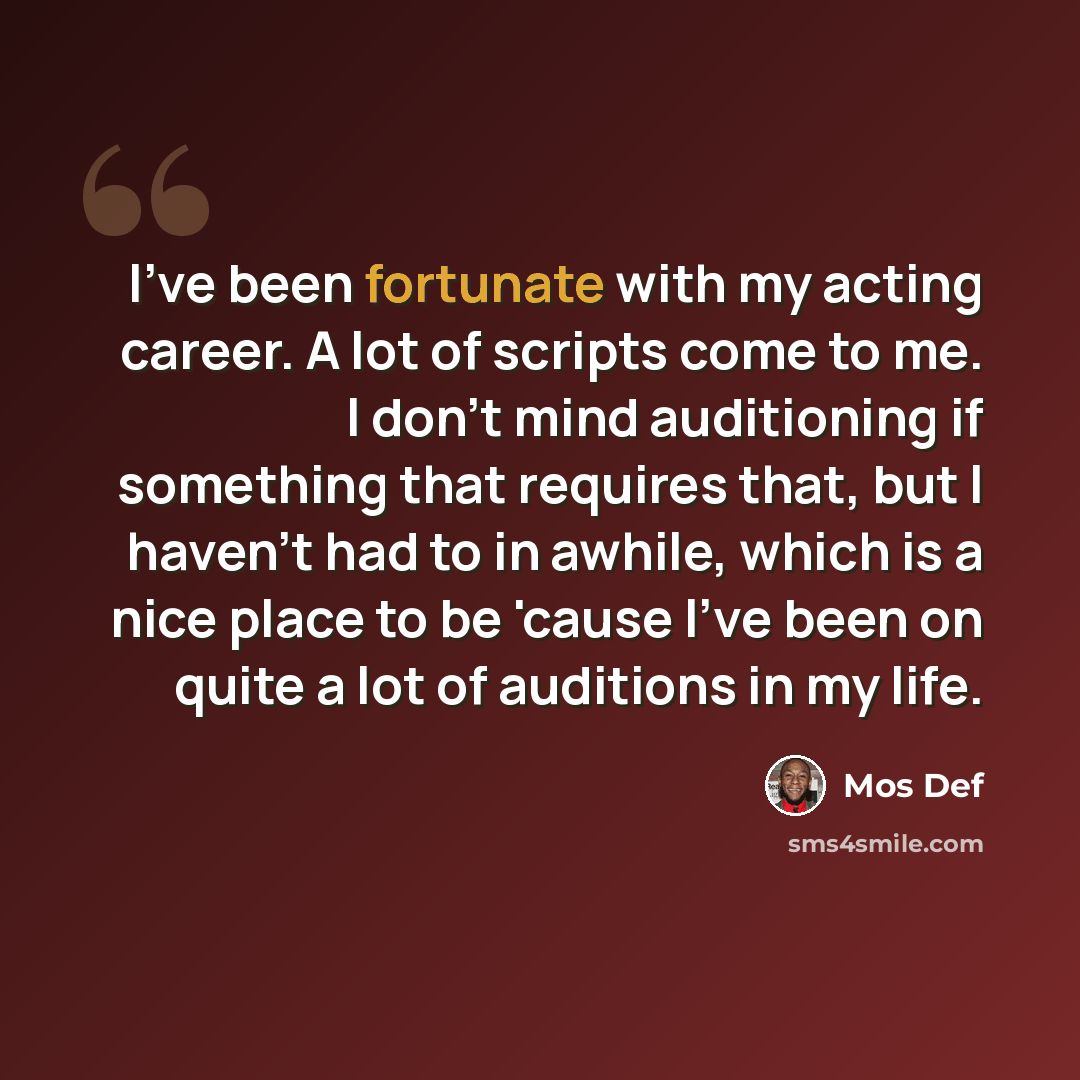 “I've been fortunate with my acting career. A lot of scripts come to me. I don't mind auditioning if something that requires that, but I haven't had to in awhile, which is a nice place to be 'cause I've been on quite a lot of auditions in my life.” quote by Mos Def
