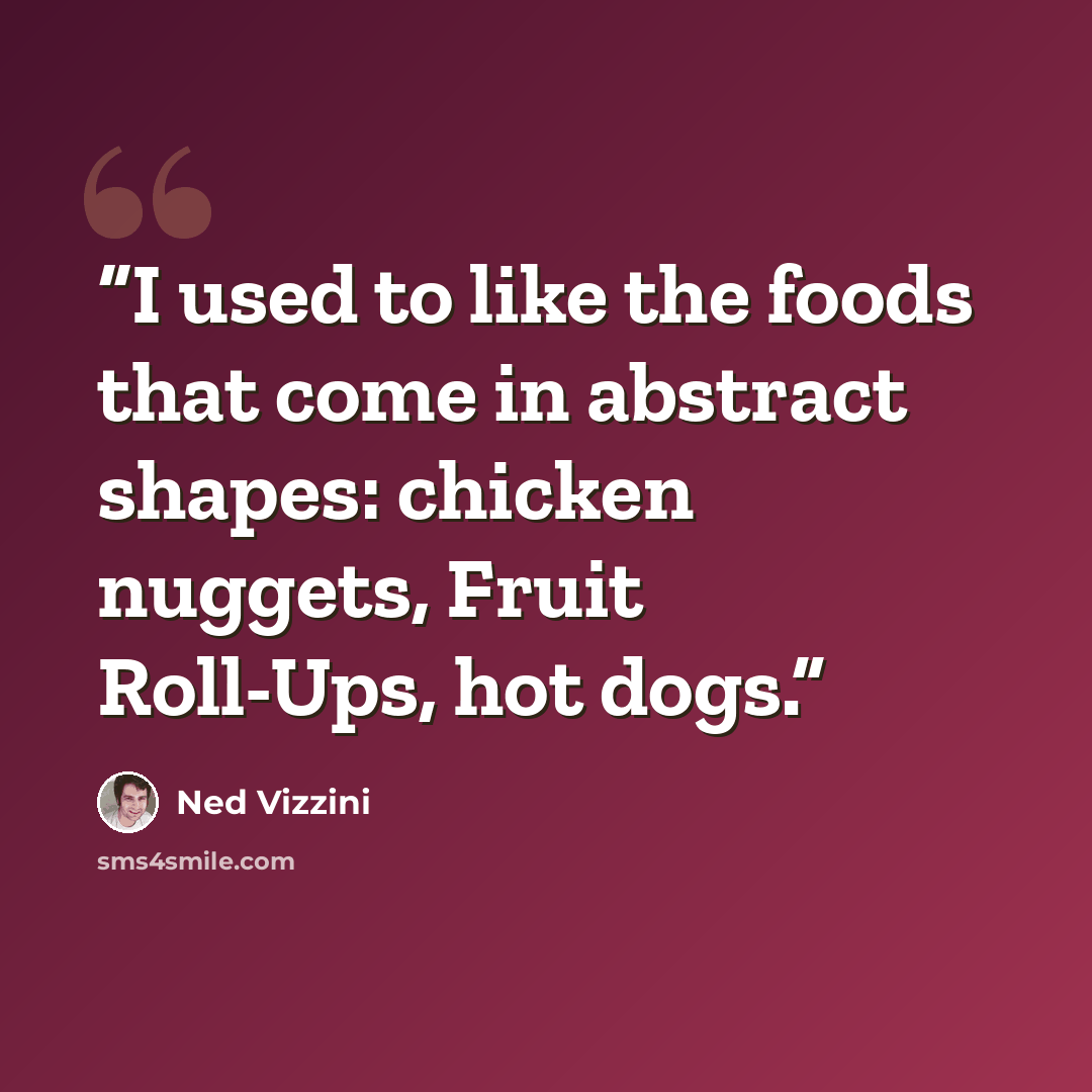 “I used to like the foods that come in abstract shapes: chicken nuggets, Fruit Roll-Ups, hot dogs.” quote by Ned Vizzini