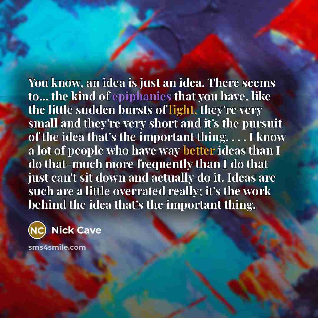 “You know, an idea is just an idea. There seems to... the kind of epiphanies that you have, like the little sudden bursts of light, they're very small and they're very short and it's the pursuit of the idea that's the important thing. . . . I know a lot of people who have way better ideas than I do…” quote by Nick Cave