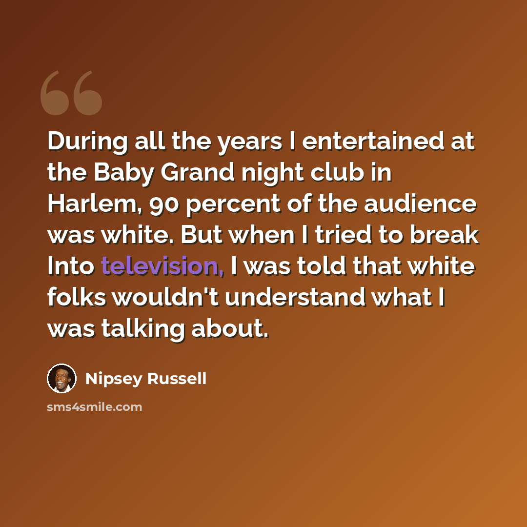 “During all the years I entertained at the Baby Grand night club in Harlem, 90 percent of the audience was white. But when I tried to break Into television, I was told that white folks wouldn't understand what I was talking about.” quote by Nipsey Russell