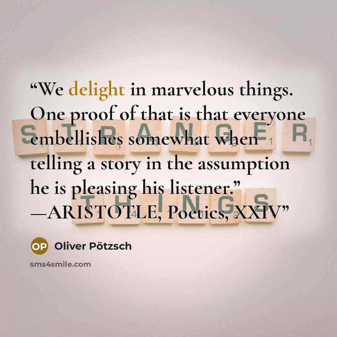 “We delight in marvelous things. One proof of that is that everyone embellishes somewhat when telling a story in the assumption he is pleasing his listener.” —ARISTOTLE, Poetics, XXIV” quote by Oliver Pötzsch